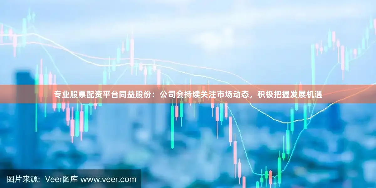 专业股票配资平台同益股份：公司会持续关注市场动态，积极把握发展机遇