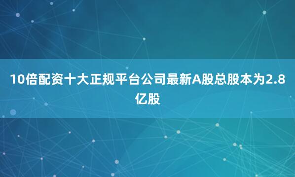 10倍配资十大正规平台公司最新A股总股本为2.8亿股
