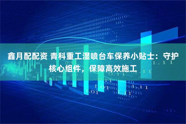 鑫月配配资 青科重工湿喷台车保养小贴士：守护核心组件，保障高效施工