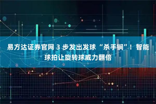 易方达证券官网 3 步发出发球 “杀手锏”！智能球拍让旋转球威力翻倍