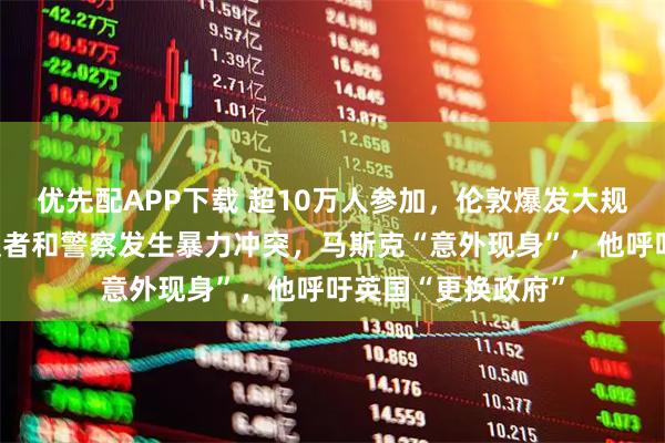 优先配APP下载 超10万人参加，伦敦爆发大规模抗议活动！抗议者和警察发生暴力冲突，马斯克“意外现身”，他呼吁英国“更换政府”