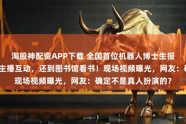 淘股神配资APP下载 全国首位机器人博士生报到，与同届新生央视主播互动，还到图书馆看书！现场视频曝光，网友：确定不是真人扮演的？