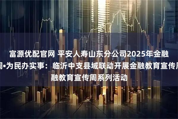 富源优配官网 平安人寿山东分公司2025年金融教育宣传周•为民办实事：临沂中支县域联动开展金融教育宣传周系列活动
