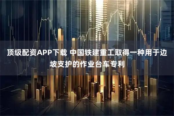 顶级配资APP下载 中国铁建重工取得一种用于边坡支护的作业台车专利