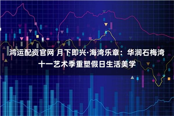 鸿运配资官网 月下即兴·海湾乐章：华润石梅湾十一艺术季重塑假日生活美学