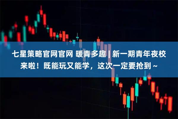 七星策略官网官网 暖青多趣 | 新一期青年夜校来啦！既能玩又能学，这次一定要抢到～