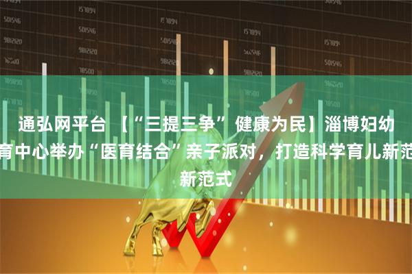 通弘网平台 【“三提三争” 健康为民】淄博妇幼托育中心举办“医育结合”亲子派对，打造科学育儿新范式