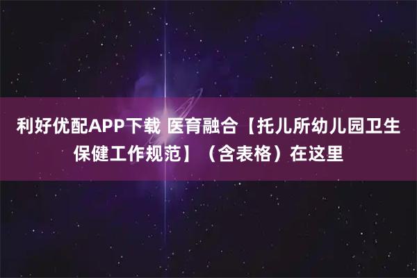 利好优配APP下载 医育融合【托儿所幼儿园卫生保健工作规范】（含表格）在这里