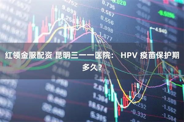 红领金服配资 昆明三一一医院： HPV 疫苗保护期多久？