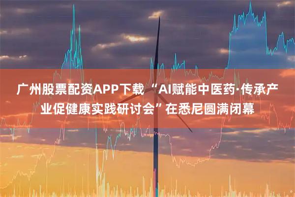 广州股票配资APP下载 “AI赋能中医药·传承产业促健康实践研讨会”在悉尼圆满闭幕