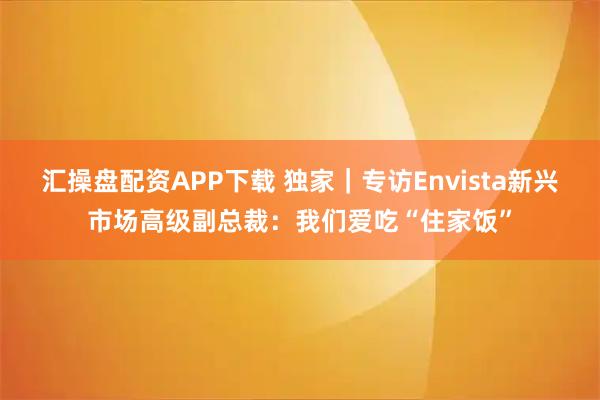 汇操盘配资APP下载 独家｜专访Envista新兴市场高级副总裁：我们爱吃“住家饭”