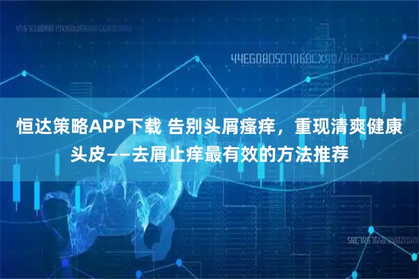 恒达策略APP下载 告别头屑瘙痒，重现清爽健康头皮——去屑止痒最有效的方法推荐