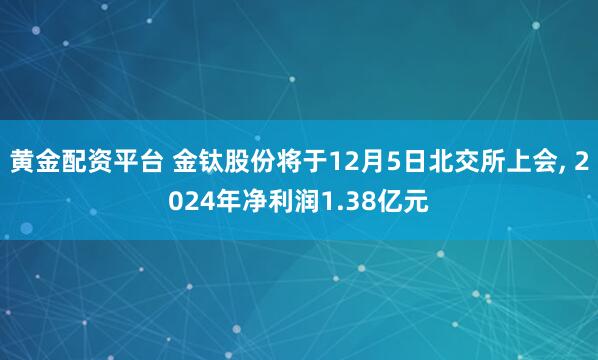 黄金配资平台 金钛股份将于12月5日北交所上会, 2024年净利润1.38亿元