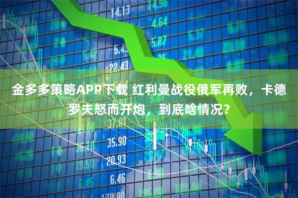 金多多策略APP下载 红利曼战役俄军再败，卡德罗夫怒而开炮，到底啥情况？