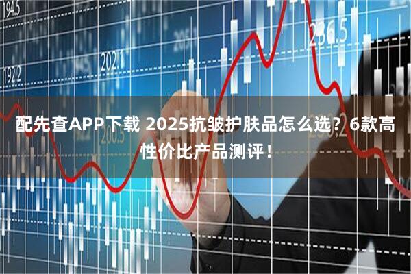 配先查APP下载 2025抗皱护肤品怎么选？6款高性价比产品测评！