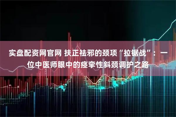 实盘配资网官网 扶正祛邪的颈项“拉锯战”:一位中医师眼中的痉挛性斜颈调护之路