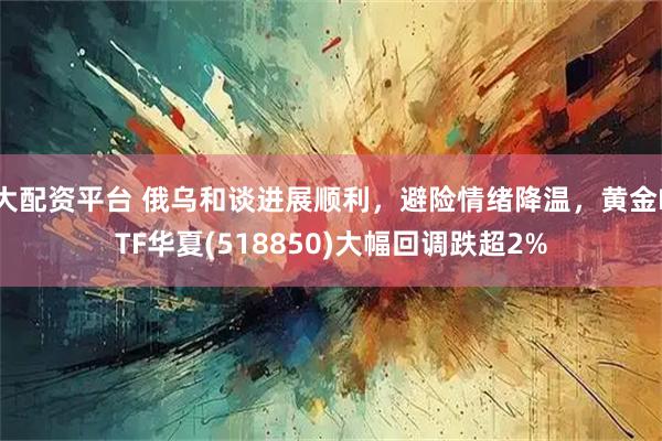 大配资平台 俄乌和谈进展顺利，避险情绪降温，黄金ETF华夏(518850)大幅回调跌超2%