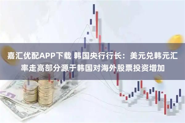 嘉汇优配APP下载 韩国央行行长：美元兑韩元汇率走高部分源于韩国对海外股票投资增加
