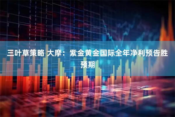 三叶草策略 大摩：紫金黄金国际全年净利预告胜预期