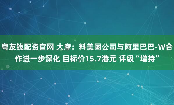 粤友钱配资官网 大摩：料美图公司与阿里巴巴-W合作进一步深化 目标价15.7港元 评级“增持”