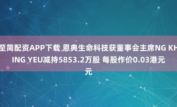 至简配资APP下载 恩典生命科技获董事会主席NG KHING YEU减持5853.2万股 每股作价0.03港元