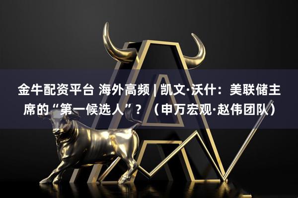 金牛配资平台 海外高频 | 凯文·沃什：美联储主席的“第一候选人”？（申万宏观·赵伟团队）