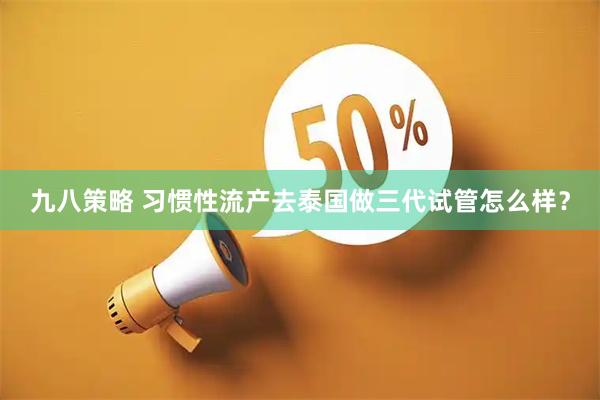 九八策略 习惯性流产去泰国做三代试管怎么样？