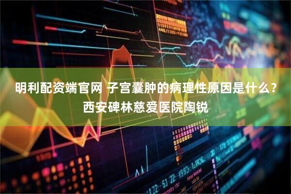 明利配资端官网 子宫囊肿的病理性原因是什么？西安碑林慈爱医院陶锐