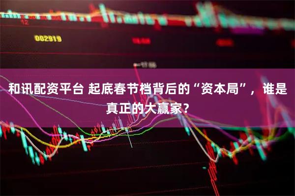 和讯配资平台 起底春节档背后的“资本局”，谁是真正的大赢家？