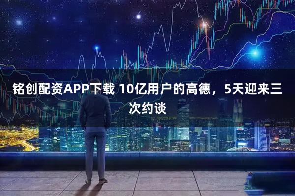 铭创配资APP下载 10亿用户的高德，5天迎来三次约谈