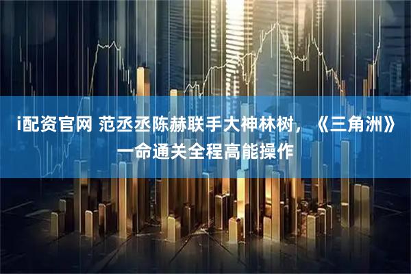 i配资官网 范丞丞陈赫联手大神林树，《三角洲》一命通关全程高能操作